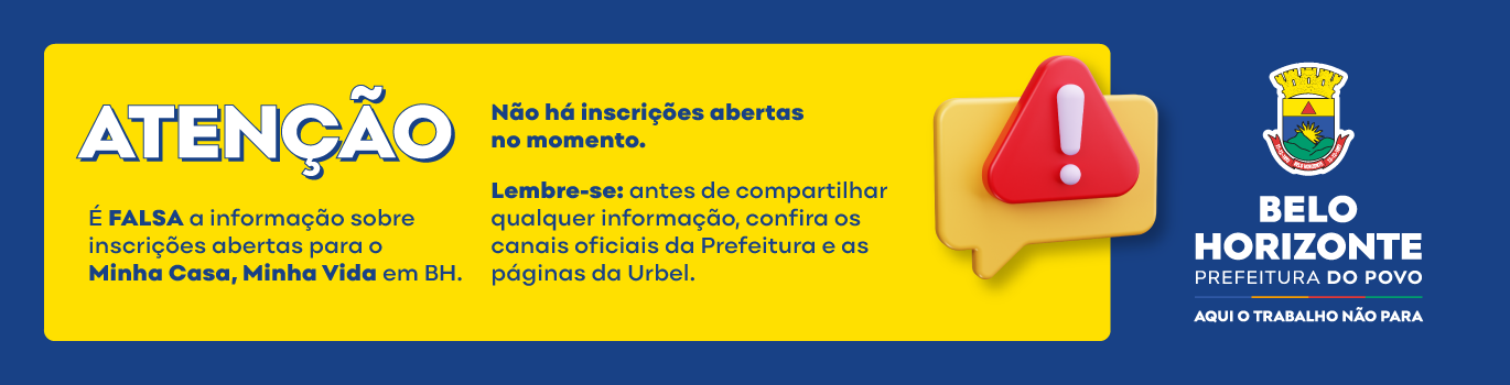 Alerta de Golpe Atenção. É falsa a informação sobre inscrições abertas para o Minha Casa, Minha Vida em BH. Não há inscrições abertas no momento. Lembre-se: antes de compartilhar qualquer informação, confira os canais oficiais da Prefeitura e as páginas da Urbel. ! Belo Horizonte Prefeitura do Povo Aqui o trabalho não para