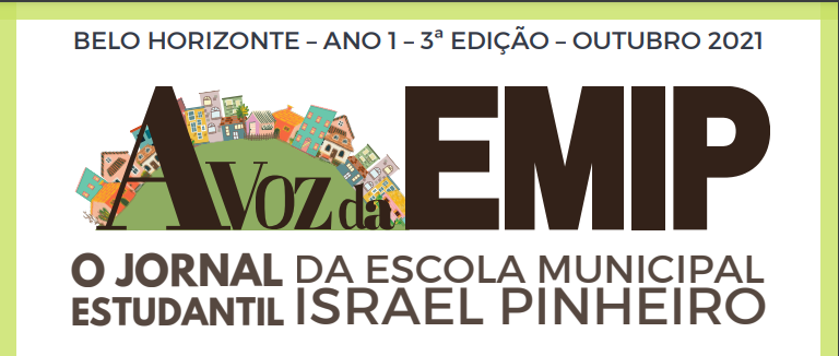 Imagem branca com borda em cima e nas laterais na cor verde, com os dizeres, no topo e pequeno, na cor marrom, “BELO HORIZONTE - ANO 1 - 3ª EDIÇÃO - OUTUBRO 2021”. No meio, em destaque e na cor marrom, a logo do jornal escrito “A voz da EMIP” e um círculo verde com representações em desenho de casas, prédios e comércios. Embaixo, na cor marrom, está escrito “O JORNAL ESTUDANTIL DA ESCOLA MUNICIPAL ISRAEL PINHEIRO”.