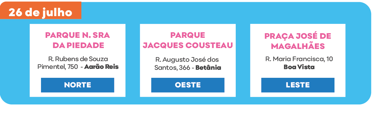 Sábado 26 de julho.Parque Nossa Senhora da Piedade – R. Rubens de Souza Pimentel, 750 - Aarão Reis regional Norte. Parque Jacques Cousteau – R. Augusto José dos Santos, 366 - Betânia regional Oeste. Praça José de Magalhães – R. Maria Francisca, 10 - Boa Vista regional Leste