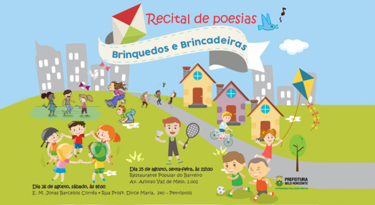 Escola Municipal realiza recital de poesias em Restaurante Popular IV, no Barreiro. Arte: Smed/PBH Cartaz com desenho de dezessete crianças realizam diversas atividades em um local verde com três casinhas, tendo ao fundo um céu azul com sete prédios ao fundo: brincadeiras de roda, badminton, empinar pipa e andar de bicileta e os dizeres: Recital de poesias - brinquedos e brincadeiras. Dia 25 de agosto, sexta, no Restaurante Popular do Barreiro, às 11h30. Dia 26 de agosto, sábado, às 8h30 na E.M. Jonas Barcellos Corrêa.